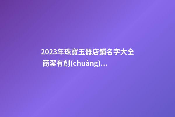 2023年珠寶玉器店鋪名字大全 簡潔有創(chuàng)意店鋪名字-名學網(wǎng)-第1張-店鋪起名-玄機派
